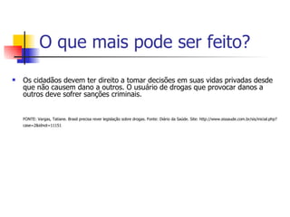O que mais pode ser feito? Os cidadãos devem ter direito a tomar decisões em suas vidas privadas desde que não causem dano a outros. O usuário de drogas que provocar danos a outros deve sofrer sanções criminais. FONTE: Vargas, Tatiane. Brasil precisa rever legislação sobre drogas. Fonte: Diário da Saúde. Site: http://www.sissaude.com.br/sis/inicial.php?case=2&idnot=11151   