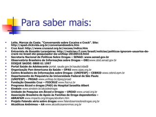 Para saber mais: Leite. Marcos da Costa. “Conversando sobre Cocaína e Crack”. Site: http://apad.clickvida.org.br/conversandosobre.htm Cruz Azul: http://www.cruzazul.org.br/nocoes/indice.htm Entrevista de Ronaldo Laranjeiras: http://noticias.r7.com/brasil/noticias/politicos-ignoram-usuarios-de-crack-no-brasil-diz-pesquisador-da-unifesp-20100510.html Secretaria Nacional de Políticas Sobre Drogas – SENAD: www.senad.gov.br Observatório Brasileiro de Informações sobre Drogas – OBI: www.obid.senad.gov.br DISQUE SAÚDE: 0800 61 1997 Portal Saúde do Adolescente  portal. saude.gov.br/saude/cidadã Organização Pan-Americana da Saúde – OPAS  www.opas.org.br Centro Brasileiro de Informações sobre Drogas- (UNIFESP) – CEBRID  www.cebrid.epm.br Departamento de Psiquiatria da Universidade Federal de São Paulo (UNIFESP) – PROAD  www.unifesp.br/dpsiq/proad Fundação Oswaldo Cruz – FIOCRUZ  www.fiocruz.br Programa Álcool e drogas (PAD) do Hospital Israelita Albert Einstein  www.einstein.br/alcooledrogas Unidade de Pesquisa em Álcool e Drogas – UNIAD  www.uniad.org.br Associação Brasileira de Apoio às Famílias de Droga dependentes – ABRAFAM  www.impacto.org/drogas/abrafam.htm Projeto Falando sério sobre drogas  www.falandoseriosobredrogas.org.br Alcoólicos Anônimos – AA  www.alcoolicosanonimos.org.br 