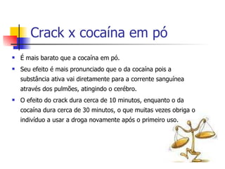 Crack x cocaína em pó É mais barato que a cocaína em pó. Seu efeito é mais pronunciado que o da cocaína pois a substância ativa vai diretamente para a corrente sanguínea através dos pulmões, atingindo o cerébro. O efeito do crack dura cerca de 10 minutos, enquanto o da cocaína dura cerca de 30 minutos, o que muitas vezes obriga o indivíduo a usar a droga novamente após o primeiro uso.  