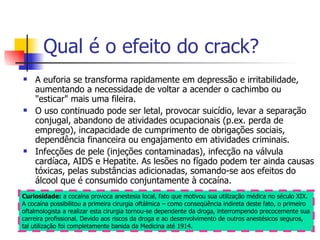 Qual é o efeito do crack? A euforia se transforma rapidamente em depressão e irritabilidade, aumentando a necessidade de voltar a acender o cachimbo ou "esticar" mais uma fileira.  O uso continuado pode ser letal, provocar suicídio, levar a separação conjugal, abandono de atividades ocupacionais (p.ex. perda de emprego), incapacidade de cumprimento de obrigações sociais, dependência financeira ou engajamento em atividades criminais. Infecções de pele (injeções contaminadas), infecção na válvula cardíaca, AIDS e Hepatite. As lesões no fígado podem ter ainda causas tóxicas, pelas substâncias adicionadas, somando-se aos efeitos do álcool que é consumido conjuntamente à cocaína.  Curiosidade:  a cocaína provoca anestesia local, fato que motivou sua utilização médica no século XIX. A cocaína possibilitou a primeira cirurgia oftálmica – como conseqüência indireta deste fato, o primeiro oftalmologista a realizar esta cirurgia tornou-se dependente da droga, interrompendo precocemente sua carreira profissional. Devido aos riscos da droga e ao desenvolvimento de outros anestésicos seguros, tal utilização foi completamente banida da Medicina até 1914.  