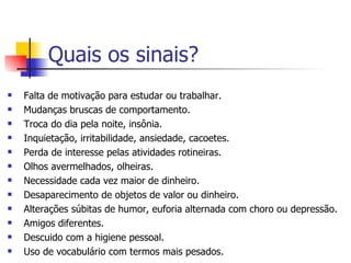 Quais os sinais? Falta de motivação para estudar ou trabalhar.  Mudanças bruscas de comportamento.  Troca do dia pela noite, insônia. Inquietação, irritabilidade, ansiedade, cacoetes. Perda de interesse pelas atividades rotineiras. Olhos avermelhados, olheiras. Necessidade cada vez maior de dinheiro.  Desaparecimento de objetos de valor ou dinheiro.  Alterações súbitas de humor, euforia alternada com choro ou depressão. Amigos diferentes. Descuido com a higiene pessoal. Uso de vocabulário com termos mais pesados. 