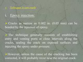 5. Techniques to cure cracks
i. Epoxy injection:
 Cracks as narrow as 0.002 in. (0.05 mm) can be
bonded by the injection of epoxy.
 The technique generally consists of establishing
entry and venting ports at close intervals along the
cracks, sealing the crack on exposed surfaces and
injecting the epoxy under pressure.
However, unless the cause of the cracking has been
corrected, it will probably recur near the original crack.www.CIVILSCHOLAR.com
 