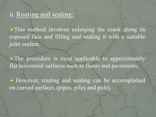 ii. Routing and sealing:
This method involves enlarging the crack along its
exposed face and filling and sealing it with a suitable
joint sealant.
The procedure is most applicable to approximately
flat horizontal surfaces such as floors and pavements.
 However, routing and sealing can be accomplished
on curved surfaces (pipes, piles and pole).
www.CIVILSCHOLAR.com
 