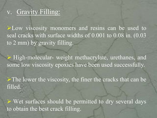 v. Gravity Filling:
Low viscosity monomers and resins can be used to
seal cracks with surface widths of 0.001 to 0.08 in. (0.03
to 2 mm) by gravity filling.
 High-molecular- weight methacrylate, urethanes, and
some low viscosity epoxies have been used successfully.
The lower the viscosity, the finer the cracks that can be
filled.
 Wet surfaces should be permitted to dry several days
to obtain the best crack filling.www.CIVILSCHOLAR.com
 