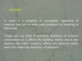 1. Introduction
A crack is a complete or incomplete separation of
concrete into two or more parts produced by breaking or
fracturing.
Cracks are one kind of universal problems of concrete
construction as it affects the building artistic and it also
destroys the wall’s integrity, affects the structure safety
and even reduce the durability of structure
www.CIVILSCHOLAR.com
 