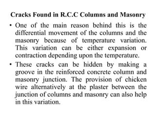 Cracks Found in R.C.C Columns and Masonry
• One of the main reason behind this is the
differential movement of the columns and the
masonry because of temperature variation.
This variation can be either expansion or
contraction depending upon the temperature.
• These cracks can be hidden by making a
groove in the reinforced concrete column and
masonry junction. The provision of chicken
wire alternatively at the plaster between the
junction of columns and masonry can also help
in this variation.
 