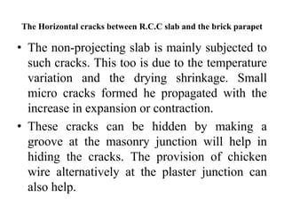 The Horizontal cracks between R.C.C slab and the brick parapet
• The non-projecting slab is mainly subjected to
such cracks. This too is due to the temperature
variation and the drying shrinkage. Small
micro cracks formed he propagated with the
increase in expansion or contraction.
• These cracks can be hidden by making a
groove at the masonry junction will help in
hiding the cracks. The provision of chicken
wire alternatively at the plaster junction can
also help.
 