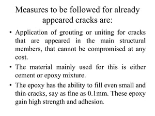 Measures to be followed for already
appeared cracks are:
• Application of grouting or uniting for cracks
that are appeared in the main structural
members, that cannot be compromised at any
cost.
• The material mainly used for this is either
cement or epoxy mixture.
• The epoxy has the ability to fill even small and
thin cracks, say as fine as 0.1mm. These epoxy
gain high strength and adhesion.
 