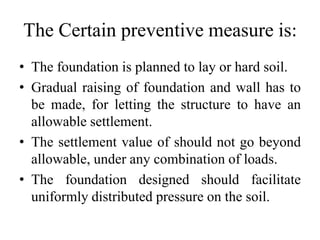 The Certain preventive measure is:
• The foundation is planned to lay or hard soil.
• Gradual raising of foundation and wall has to
be made, for letting the structure to have an
allowable settlement.
• The settlement value of should not go beyond
allowable, under any combination of loads.
• The foundation designed should facilitate
uniformly distributed pressure on the soil.
 