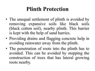Plinth Protection
• The unequal settlement of plinth is avoided by
removing expansive soils like black soils
(black cotton soil), nearby plinth. This barrier
is kept with the help of sand harries.
• Providing drains and flagging concrete help in
avoiding rainwater away from the plinth.
• The penetration of roots into the plinth has to
avoided. This can be avoided by stopping the
construction of trees that has lateral growing
roots nearby.
 