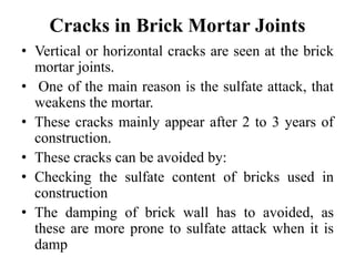 Cracks in Brick Mortar Joints
• Vertical or horizontal cracks are seen at the brick
mortar joints.
• One of the main reason is the sulfate attack, that
weakens the mortar.
• These cracks mainly appear after 2 to 3 years of
construction.
• These cracks can be avoided by:
• Checking the sulfate content of bricks used in
construction
• The damping of brick wall has to avoided, as
these are more prone to sulfate attack when it is
damp
 