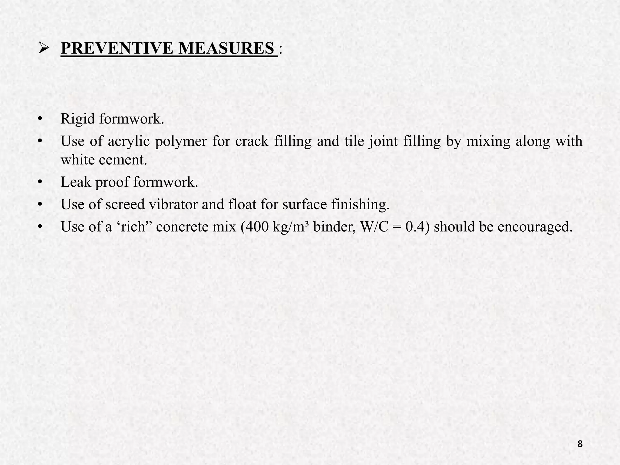  PREVENTIVE MEASURES :
• Rigid formwork.
• Use of acrylic polymer for crack filling and tile joint filling by mixing along with
white cement.
• Leak proof formwork.
• Use of screed vibrator and float for surface finishing.
• Use of a ‘rich” concrete mix (400 kg/m³ binder, W/C = 0.4) should be encouraged.
8
 