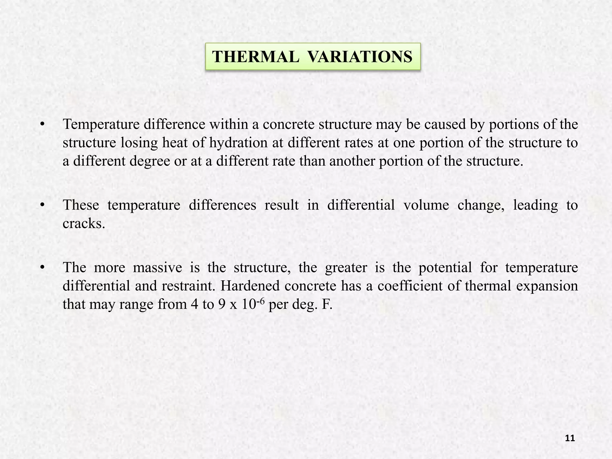 • Temperature difference within a concrete structure may be caused by portions of the
structure losing heat of hydration at different rates at one portion of the structure to
a different degree or at a different rate than another portion of the structure.
• These temperature differences result in differential volume change, leading to
cracks.
• The more massive is the structure, the greater is the potential for temperature
differential and restraint. Hardened concrete has a coefficient of thermal expansion
that may range from 4 to 9 x 10-6 per deg. F.
THERMAL VARIATIONS
11
 