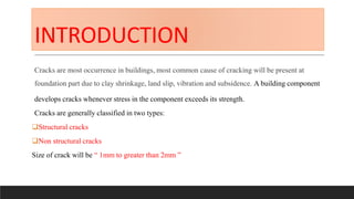 INTRODUCTION
Cracks are most occurrence in buildings, most common cause of cracking will be present at
foundation part due to clay shrinkage, land slip, vibration and subsidence. A building component
develops cracks whenever stress in the component exceeds its strength.
Cracks are generally classified in two types:
Structural cracks
Non structural cracks
Size of crack will be “ 1mm to greater than 2mm ”
 
