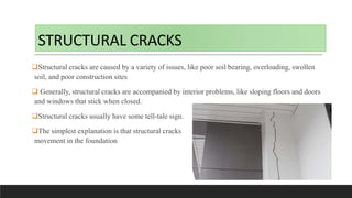 STRUCTURAL CRACKS
Structural cracks are caused by a variety of issues, like poor soil bearing, overloading, swollen
soil, and poor construction sites
 Generally, structural cracks are accompanied by interior problems, like sloping floors and doors
and windows that stick when closed.
Structural cracks usually have some tell-tale sign.
The simplest explanation is that structural cracks indicate there has been
movement in the foundation
 