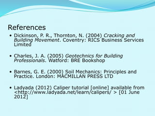 References 
 Dickinson, P. R., Thornton, N. (2004) Cracking and 
Building Movement. Coventry: RICS Business Services 
Limited 
 Charles, J. A. (2005) Geotechnics for Building 
Professionals. Watford: BRE Bookshop 
 Barnes, G. E. (2000) Soil Mechanics: Principles and 
Practice. London: MACMILLAN PRESS LTD 
 Ladyada (2012) Caliper tutorial [online] available from 
<http://www.ladyada.net/learn/calipers/ > [01 June 
2012] 
 
