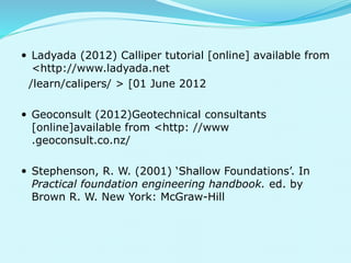  Ladyada (2012) Calliper tutorial [online] available from 
<http://www.ladyada.net 
/learn/calipers/ > [01 June 2012 
 Geoconsult (2012)Geotechnical consultants 
[online]available from <http: //www 
.geoconsult.co.nz/ 
 Stephenson, R. W. (2001) ‘Shallow Foundations’. In 
Practical foundation engineering handbook. ed. by 
Brown R. W. New York: McGraw-Hill 
 