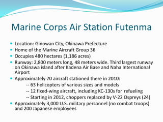 Marine Corps Air Station Futenma
 Location: Ginowan City, Okinawa Prefecture
 Home of the Marine Aircraft Group 36
 Occupies 480 hectares (1,186 acres)
 Runway: 2,800 meters long, 48 meters wide. Third largest runway
  on Okinawa island after Kadena Air Base and Naha International
  Airport
 Approximately 70 aircraft stationed there in 2010:
       -- 63 helicopters of various sizes and models
       -- 12 fixed-wing aircraft, including KC-130s for refueling
       -- Starting in 2012, choppers replaced by V-22 Ospreys (24)
 Approximately 3,000 U.S. military personnel (no combat troops)
  and 200 Japanese employees
 