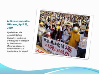 Anti-base protest in
Okinawa, April 25,
2010
Kyodo News, via
Associated Press
Protesters packed an
athletic field in the town
of Yomitanson in
Okinawa, Japan, to
demand that a U.S.
Marine base be moved.
 