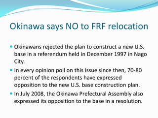 Okinawa says NO to FRF relocation
 Okinawans rejected the plan to construct a new U.S.
  base in a referendum held in December 1997 in Nago
  City.
 In every opinion poll on this issue since then, 70-80
  percent of the respondents have expressed
  opposition to the new U.S. base construction plan.
 In July 2008, the Okinawa Prefectural Assembly also
  expressed its opposition to the base in a resolution.
 
