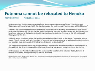 Futenma cannot be relocated to Henoko
Yoshio Shimoji                  August 15, 2011

   Defense Minister Toshimi Kitazawa and Defense Secretary Leon Panetta reaffirmed "that Tokyo and
   Washington will move forward with the plan to relocate the controversial Futenma base within Okinawa."
   Futenma was constructed toward the end of WW II with an aim of attacking mainland Japan by B-29's in
   order to end the war quickly. But the war ended before that plan was actually carried out. Futenma should
   have been returned at that point; instead, it has continued to be in the firm grip of the U.S. military all
   these years to this day.
   Evidently, the U.S. military seized the land in clear violation of Article 46 of the Hague Convention, which
   states: "Family honour and rights, the lives of persons, and private property, as well as religious convictions
   and practice, must be respected. Private property cannot be confiscated."
   The illegality of Futenma would not disappear even if it were to be moved to Henoko or anywhere else in
   Okinawa just like dirty money would not become clean how many times it might undergo laundering.
   Both Kitazawa and Panetta must realize this and search for an alternative solution, that is, to move it
   outside of Okinawa, most preferably, to the U.S. mainland

   ( Yoshio Shimoji, born in Miyako Island, Okinawa, M.S. (Georgetown University), taught English and linguistics at the University of the Ryukyus from
   1966 until his retirement in 2003.)
 