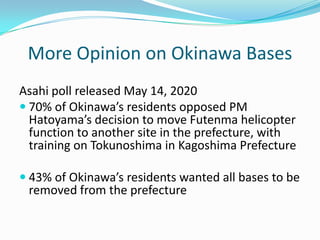 More Opinion on Okinawa Bases
Asahi poll released May 14, 2020
 70% of Okinawa’s residents opposed PM
  Hatoyama’s decision to move Futenma helicopter
  function to another site in the prefecture, with
  training on Tokunoshima in Kagoshima Prefecture

 43% of Okinawa’s residents wanted all bases to be
 removed from the prefecture
 