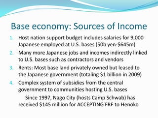 Base economy: Sources of Income
1. Host nation support budget includes salaries for 9,000
   Japanese employed at U.S. bases (50b yen-$645m)
2. Many more Japanese jobs and incomes indirectly linked
   to U.S. bases such as contractors and vendors
3. Rents: Most base land privately owned but leased to
   the Japanese government (totaling $1 billion in 2009)
4. Complex system of subsidies from the central
   government to communities hosting U.S. bases
      Since 1997, Nago City (hosts Camp Schwab) has
   received $145 million for ACCEPTING FRF to Henoko
 