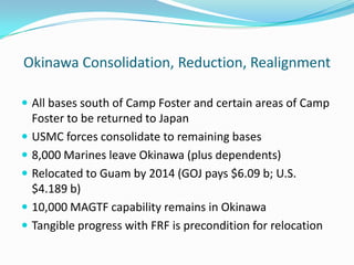 Okinawa Consolidation, Reduction, Realignment

 All bases south of Camp Foster and certain areas of Camp
  Foster to be returned to Japan
 USMC forces consolidate to remaining bases
 8,000 Marines leave Okinawa (plus dependents)
 Relocated to Guam by 2014 (GOJ pays $6.09 b; U.S.
  $4.189 b)
 10,000 MAGTF capability remains in Okinawa
 Tangible progress with FRF is precondition for relocation
 