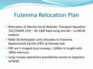 Futenma Relocation Plan
 Relocation of Marine Aerial Refueler Transport Squadron
  152 (VMGR-152) – KC-130J fixed-wing aircraft – to MCAS
  Iwakuni
 MAG-36 (helicopter unit) relocates to Futenma
  Replacement Facility (FRF) at Henoko Saki
 FRF are V-shaped dual runways, 1,600m in length with
  100m overruns
 Long runway operations provided by access to Japanese
  airfields
 