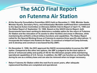 The SACO Final Report
                on Futenma Air Station
   At the Security Consultative Committee (SCC) held on December 2, 1996, Minister Ikeda,
    Minister Kyuma, Secretary Perry, and Ambassador Mondale reaffirmed their commitment
    to the Special Action Committee on Okinawa (SACO) Interim Report of April 15, 1996 and
    the Status Report of September 19, 1996. Based on the SACO Interim Report, both
    Governments have been working to determine a suitable option for the return of Futenma
    Air Station and the relocation of its assets to other facilities and areas in Okinawa, while
    maintaining the airfield's critical military functions and capabilities. The Status Report
    called for the Special Working Group on Futenma to examine three specific alternatives: 1)
    incorporate the heliport into Kadena Air Base; 2) construct a heliport at Camp Schwab;
    and 3) develop and construct a sea-based facility (SBF).

   On December 2, 1996, the SCC approved the SACO recommendation to pursue the SBF
    option. Compared to the other two options, the SBF is judged to be the best option in
    terms of enhanced safety and quality of life for the Okinawan people while maintaining
    operational capabilities of U.S. forces. In addition, the SBF can function as a fixed facility
    during its use as a military base and can also be removed when no longer necessary.

   Return Futenma Air Station within the next five to seven years, after adequate
    replacement facilities are completed and operational.
 
