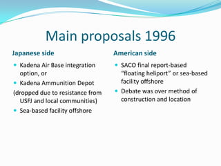Main proposals 1996
Japanese side                     American side
 Kadena Air Base integration      SACO final report-based
  option, or                        “floating heliport” or sea-based
 Kadena Ammunition Depot           facility offshore
(dropped due to resistance from    Debate was over method of
  USFJ and local communities)       construction and location
 Sea-based facility offshore
 