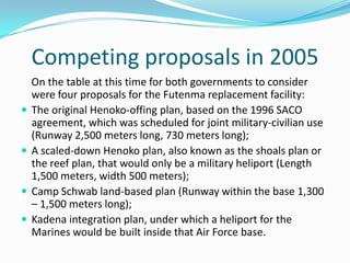 Competing proposals in 2005
    On the table at this time for both governments to consider
    were four proposals for the Futenma replacement facility:
   The original Henoko-offing plan, based on the 1996 SACO
    agreement, which was scheduled for joint military-civilian use
    (Runway 2,500 meters long, 730 meters long);
   A scaled-down Henoko plan, also known as the shoals plan or
    the reef plan, that would only be a military heliport (Length
    1,500 meters, width 500 meters);
   Camp Schwab land-based plan (Runway within the base 1,300
    – 1,500 meters long);
   Kadena integration plan, under which a heliport for the
    Marines would be built inside that Air Force base.
 