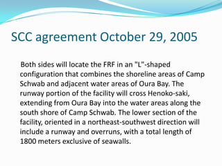 SCC agreement October 29, 2005
 Both sides will locate the FRF in an "L"-shaped
 configuration that combines the shoreline areas of Camp
 Schwab and adjacent water areas of Oura Bay. The
 runway portion of the facility will cross Henoko-saki,
 extending from Oura Bay into the water areas along the
 south shore of Camp Schwab. The lower section of the
 facility, oriented in a northeast-southwest direction will
 include a runway and overruns, with a total length of
 1800 meters exclusive of seawalls.
 