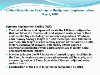United States-Japan Roadmap for Realignment Implementation
                        May 1, 2006


Futenma Replacement Facility (FRF):
 The United States and Japan will locate the FRF in a configuration
  that combines the Henoko-saki and adjacent water areas of Oura
  and Henoko Bays, including two runways aligned in a "V"-shape,
  each runway having a length of 1,600 meters plus two 100-meter
  overruns. The length of each runway portion of the facility is 1,800
  meters, exclusive of seawalls. This facility ensures agreed
  operational capabilities while addressing issues of safety, noise,
  and environmental impacts.
 In order to locate the FRF, inclusive of agreed support facilities, in
  the Camp Schwab area, necessary adjustments will be made, such
  as reconfiguration of Camp Schwab facilities and adjacent water
  surface areas.
 Construction of the FRF is targeted for completion by 2014.
 