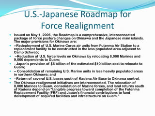 U.S.-Japanese Roadmap for
              Force Realignment
 Issued on May 1, 2006, the Roadmap is a comprehensive, interconnected
  package of force posture changes on Okinawa and the Japanese main islands.
  The major provisions for Okinawa are:
 --Redeployment of U.S. Marine Corps air units from Futenma Air Station to a
  replacement facility to be constructed in the less populated area adjacent to
  Camp Schwab;
 --Reduction of U.S. force levels on Okinawa by relocating 8,000 Marines and
  9,000 dependents to Guam;
 --Japan's provision of $6 billion of the estimated $10 billion cost to relocate to
  Guam;
 -- Consolidation of remaining U.S. Marine units in less heavily populated areas
  in northern Okinawa; and
 --Return of several U.S. bases south of Kadena Air Base to Okinawa control.
 The Okinawa realignment initiatives are interconnected. The relocation of
  8,000 Marines to Guam, consolidation of Marine forces, and land returns south
  of Kadena depend on "tangible progress toward completion of the Futenma
  Replacement Facility (FRF) and Japan's financial contributions to fund
  development of required facilities and infrastructure on Guam."
 