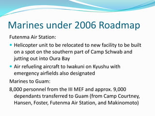 Marines under 2006 Roadmap
Futenma Air Station:
 Helicopter unit to be relocated to new facility to be built
  on a spot on the southern part of Camp Schwab and
  jutting out into Oura Bay
 Air refueling aircraft to Iwakuni on Kyushu with
  emergency airfields also designated
Marines to Guam:
8,000 personnel from the III MEF and approx. 9,000
  dependants transferred to Guam (from Camp Courtney,
  Hansen, Foster, Futenma Air Station, and Makinomoto)
 