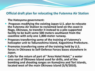 Official draft plan for relocating the Futenma Air Station
.

     The Hatoyama government:
     Proposes modifying the existing Japan-U.S. plan to relocate
     the Futenma Air Station to reclaimed land on the coast in
     Nago, Okinawa, to transfer it instead to a pile-supported
     facility to be built some 500 meters southwest from the
     coastline with only one 1,800-meter runway.
    Proposes transferring some of the training of Futenma's
     helicopter unit to Tokunoshima Island, Kagoshima Prefecture.
    Promotes transferring some of the training held by U.S.
     forces in Okinawa to Self-Defense Forces bases elsewhere in
     Japan.
    Calls for the return of part of ''Area Hotel Hotel,'' a water
     area east of Okinawa Island used for drills, and of the
     bombing and shooting ranges on Kumejima and Tori islands,
     located west of the main Okinawa island (5/9/2010).
 