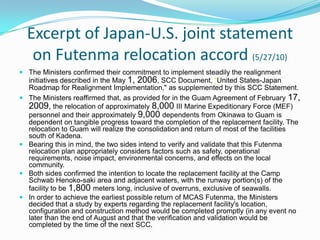 Excerpt of Japan-U.S. joint statement
   on Futenma relocation accord (5/27/10)
 The Ministers confirmed their commitment to implement steadily the realignment
  initiatives described in the May 1, 2006, SCC Document, “United States-Japan
  Roadmap for Realignment Implementation," as supplemented by this SCC Statement.
 The Ministers reaffirmed that, as provided for in the Guam Agreement of February 17,
  2009, the relocation of approximately 8,000 III Marine Expeditionary Force (MEF)
  personnel and their approximately 9,000 dependents from Okinawa to Guam is
  dependent on tangible progress toward the completion of the replacement facility. The
  relocation to Guam will realize the consolidation and return of most of the facilities
  south of Kadena.
 Bearing this in mind, the two sides intend to verify and validate that this Futenma
  relocation plan appropriately considers factors such as safety, operational
  requirements, noise impact, environmental concerns, and effects on the local
  community.
 Both sides confirmed the intention to locate the replacement facility at the Camp
  Schwab Henoko-saki area and adjacent waters, with the runway portion(s) of the
  facility to be 1,800 meters long, inclusive of overruns, exclusive of seawalls.
 In order to achieve the earliest possible return of MCAS Futenma, the Ministers
  decided that a study by experts regarding the replacement facility's location,
  configuration and construction method would be completed promptly (in any event no
  later than the end of August and that the verification and validation would be
  completed by the time of the next SCC.
 