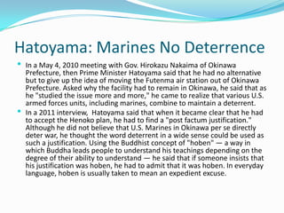 Hatoyama: Marines No Deterrence
 In a May 4, 2010 meeting with Gov. Hirokazu Nakaima of Okinawa
  Prefecture, then Prime Minister Hatoyama said that he had no alternative
  but to give up the idea of moving the Futenma air station out of Okinawa
  Prefecture. Asked why the facility had to remain in Okinawa, he said that as
  he "studied the issue more and more," he came to realize that various U.S.
  armed forces units, including marines, combine to maintain a deterrent.
 In a 2011 interview, Hatoyama said that when it became clear that he had
  to accept the Henoko plan, he had to find a "post factum justification."
  Although he did not believe that U.S. Marines in Okinawa per se directly
  deter war, he thought the word deterrent in a wide sense could be used as
  such a justification. Using the Buddhist concept of "hoben" — a way in
  which Buddha leads people to understand his teachings depending on the
  degree of their ability to understand — he said that if someone insists that
  his justification was hoben, he had to admit that it was hoben. In everyday
  language, hoben is usually taken to mean an expedient excuse.
 
