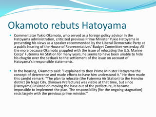 Okamoto rebuts Hatoyama
 Commentator Yukio Okamoto, who served as a foreign policy advisor in the
  Hatoyama administration, criticized previous Prime Minister Yukio Hatoyama in
  presenting his views as a speaker recommended by the Liberal Democratic Party at
  a public hearing of the House of Representatives' Budget Committee yesterday. All
  the more because Okamoto grappled with the issue of relocating the U.S. Marine
  Corps' Futenma Air Station for many years, he seems to have been unable to hide
  his chagrin over the setback to the settlement of the issue on account of
  Hatoyama's irresponsible statements.

 In the hearing, Okamoto said: "I explained to then Prime Minister Hatoyama the
  concept of deterrence and made efforts to have him understand it." He then made
  this candid remark: "The plan to relocate (the Futenma Air Station) to the Henoko
  district (in Nago City, Okinawa Prefecture) was viable at that time, but since
  (Hatoyama) insisted on moving the base out of the prefecture, it became
  impossible to implement the plan. The responsibility [for the ongoing stagnation]
  rests largely with the previous prime minister."
 
