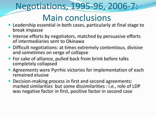 Negotiations, 1995-96, 2006-7:
           Main conclusions
 Leadership essential in both cases, particularly at final stage to
    break impasse
   Intense efforts by negotiators, matched by persuasive efforts
    of intermediaries sent to Okinawa
   Difficult negotiations: at times extremely contentious, divisive
    and sometimes on verge of collapse
   For sake of alliance, pulled back from brink before talks
    completely collapsed
   Agreements were Pyrrhic victories for implementation of each
    remained elusive
   Decision-making process in first and second agreements:
    marked similarities but some dissimilarities : i.e., role of LDP
    was negative factor in first, positive factor in second case
 