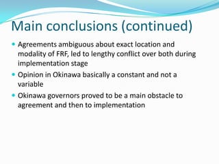 Main conclusions (continued)
 Agreements ambiguous about exact location and
  modality of FRF, led to lengthy conflict over both during
  implementation stage
 Opinion in Okinawa basically a constant and not a
  variable
 Okinawa governors proved to be a main obstacle to
  agreement and then to implementation
 