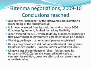 Futenma negotiations, 2009-10
         Conclusions reached
 Alliance was “damaged” by the Hatoyama administration’s
    mishandling of the Futenma issue
   U.S. never wavered from its basic demand to honor 2006
    Roadmap Agreement; Faulted for lacking flexibility
   Japan misread the U.S., which abides by fundamental principle
    that government-to-government agreement must be honored
   Washington-Tokyo trust relationship never established
   Hatoyama government did not understand and thus ignored
    Okinawan sensitivities; Proposals never vetted with locals
   Okinawa lost all confidence in Tokyo; felt betrayed by
    Hatoyama (5/2010); remains opposed in principle to
    compromise solution, proactive efforts of Kan government
    notwithstanding
 