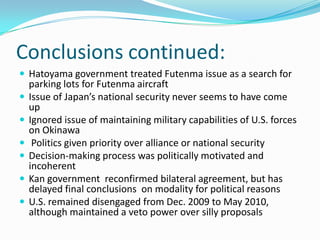 Conclusions continued:
 Hatoyama government treated Futenma issue as a search for
    parking lots for Futenma aircraft
   Issue of Japan’s national security never seems to have come
    up
   Ignored issue of maintaining military capabilities of U.S. forces
    on Okinawa
    Politics given priority over alliance or national security
   Decision-making process was politically motivated and
    incoherent
   Kan government reconfirmed bilateral agreement, but has
    delayed final conclusions on modality for political reasons
   U.S. remained disengaged from Dec. 2009 to May 2010,
    although maintained a veto power over silly proposals
 