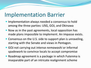 Implementation Barrier
 Implementation always needed a consensus to hold
  among the three parties: USG, GOJ, and Okinawa
 Now as in the past agreements, local opposition has
  made plans impossible to implement. An impasse exists.
 Consensus on the U.S. side to support plan is unraveling,
  starting with the Senate and views in Pentagon.
 GOJ not carrying out intense nemawashi or informal
  spadework to convince locals to accept compromise
 Roadmap agreement is a package in which Futenma is
  inseparable part of an intricate realignment scheme
 