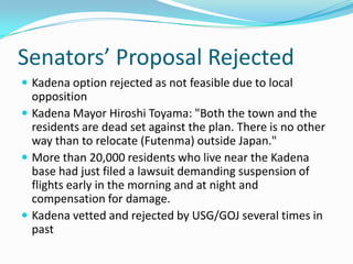 Senators’ Proposal Rejected
 Kadena option rejected as not feasible due to local
  opposition
 Kadena Mayor Hiroshi Toyama: "Both the town and the
  residents are dead set against the plan. There is no other
  way than to relocate (Futenma) outside Japan."
 More than 20,000 residents who live near the Kadena
  base had just filed a lawsuit demanding suspension of
  flights early in the morning and at night and
  compensation for damage.
 Kadena vetted and rejected by USG/GOJ several times in
  past
 
