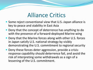 Alliance Critics
 Some reject conventional view that U.S.-Japan alliance is
  key to peace and stability in East Asia
 Deny that the concept of deterrence has anything to do
  with the presence of a forward-deployed Marine wing
 Deny that the Marine forces along with other U.S. forces
  in Japan satisfy U.S. national strategy by visibly
  demonstrating the U.S. commitment to regional security
 Deny these forces deter aggression, provide a crisis-
  response capability should deterrence fail, and avoid the
  risk of interpreting some withdrawals as a sign of a
  lessening of the U.S. commitment.
 