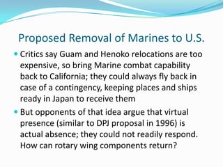 Proposed Removal of Marines to U.S.
 Critics say Guam and Henoko relocations are too
  expensive, so bring Marine combat capability
  back to California; they could always fly back in
  case of a contingency, keeping places and ships
  ready in Japan to receive them
 But opponents of that idea argue that virtual
  presence (similar to DPJ proposal in 1996) is
  actual absence; they could not readily respond.
  How can rotary wing components return?
 