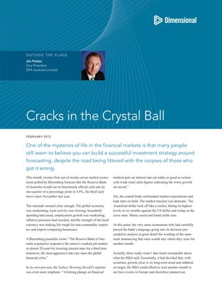 OUTSIDE THE FL AGS
Jim Parker,
Vice President
DFA Australia Limited




Cracks in the Crystal Ball
FEBRUARY 2012


One of the mysteries of life in the financial markets is that many people
still seem to believe you can build a successful investment strategy around
forecasting, despite the road being littered with the corpses of those who
got it wrong.
This month, twenty-four out of twenty-seven market econo-        markets puts an interest rate cut today as good as certain
mists polled by Bloomberg forecast that the Reserve Bank         with weak retail sales figures indicating the worst growth
of Australia would cut its benchmark official cash rate by       on record.”
one-quarter of a percentage point to 4.0%, the third such
move since November last year.                                   Yet, the central bank confounded market expectations and
                                                                 kept rates on hold. The market reaction was dramatic. The
The rationale seemed clear enough. The global economy            Australian dollar took off like a rocket, hitting its highest
was moderating, local activity was slowing, household            levels in six months against the US dollar and rising on the
spending had eased, employment growth was weakening,             cross rates. Shares eased and bond yields rose.
inflation pressures had receded, and the strength of the local
currency was making life tough for non-commodity export-         At this point, the very same economists who had carefully
ers and import-competing businesses.                             parsed the bank’s language going into its decision pro-
                                                                 ceeded to analyze in great detail the wording of the state-
A Bloomberg journalist wrote: “The Reserve Bank of Aus-          ment announcing that rates would stay where they were for
tralia is poised to respond to the nation’s weakest job market   another month.
in almost 20 years by lowering interest rates for a third time
tomorrow, the most aggressive rate cuts since the global         Actually, there really wasn’t that much remarkable about
financial crisis.”                                               what the RBA said. Essentially, it had decided that, with
                                                                 economic growth close to its long-term trend and inflation
In its own preview, the Sydney Morning Herald’s reporter         on target, the RBA could afford to wait another month to
was even more emphatic: “A betting plunge on financial           see how events in Europe and elsewhere panned out.
 