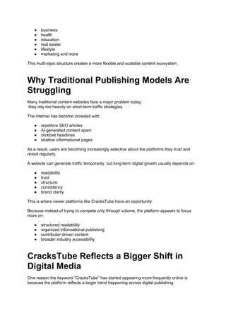 ● business
● health
● education
● real estate
● lifestyle
● marketing and more
This multi-topic structure creates a more flexible and scalable content ecosystem.
Why Traditional Publishing Models Are
Struggling
Many traditional content websites face a major problem today:
they rely too heavily on short-term traffic strategies.
The internet has become crowded with:
● repetitive SEO articles
● AI-generated content spam
● clickbait headlines
● shallow informational pages
As a result, users are becoming increasingly selective about the platforms they trust and
revisit regularly.
A website can generate traffic temporarily, but long-term digital growth usually depends on:
● readability
● trust
● structure
● consistency
● brand clarity
This is where newer platforms like CracksTube have an opportunity.
Because instead of trying to compete only through volume, the platform appears to focus
more on:
● structured readability
● organized informational publishing
● contributor-driven content
● broader industry accessibility
CracksTube Reflects a Bigger Shift in
Digital Media
One reason the keyword “CracksTube” has started appearing more frequently online is
because the platform reflects a larger trend happening across digital publishing.
 